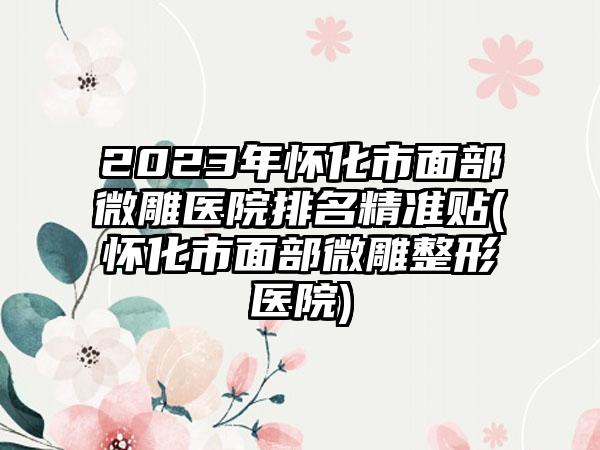 2023年怀化市面部微雕医院排名精准贴(怀化市面部微雕整形医院)