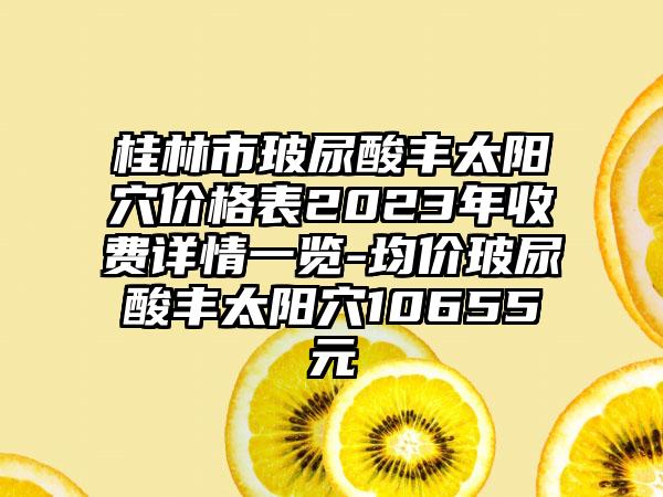 桂林市玻尿酸丰太阳穴价格表2023年收费详情一览-均价玻尿酸丰太阳穴10655元