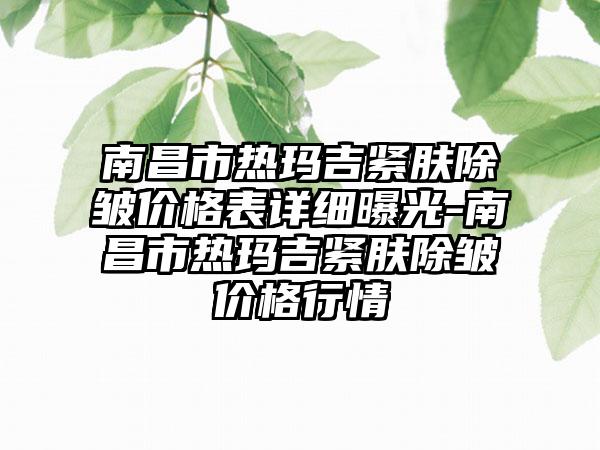 南昌市热玛吉紧肤除皱价格表详细曝光-南昌市热玛吉紧肤除皱价格行情