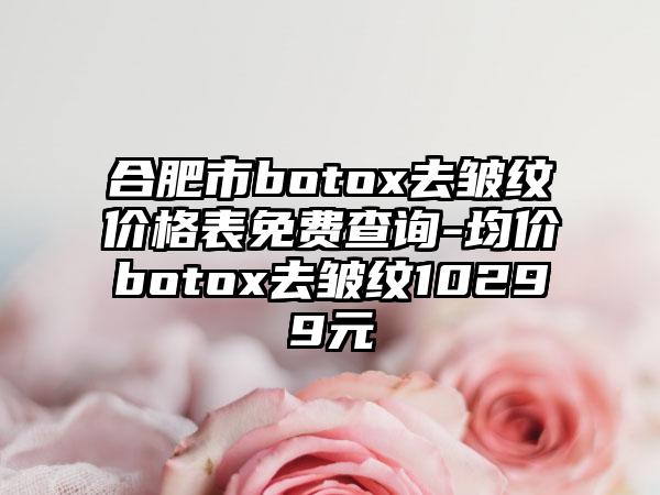 合肥市botox去皱纹价格表免费查询-均价botox去皱纹10299元