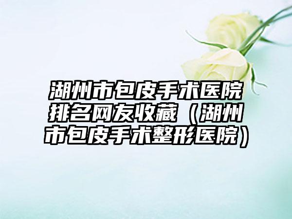 湖州市包皮手术医院排名网友收藏（湖州市包皮手术整形医院）