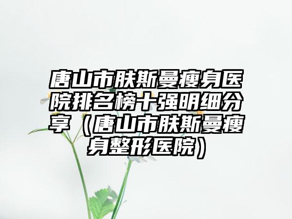 唐山市肤斯曼瘦身医院排名榜十强明细分享（唐山市肤斯曼瘦身整形医院）