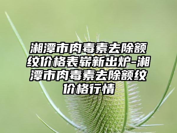 湘潭市肉毒素去除额纹价格表崭新出炉-湘潭市肉毒素去除额纹价格行情