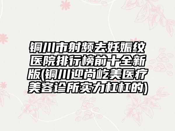 铜川市射频去妊娠纹医院排行榜前十全新版(铜川迎尚屹美医疗美容诊所实力杠杠的)