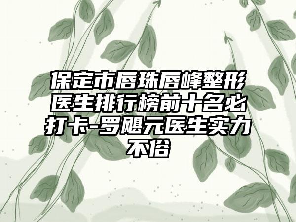 保定市唇珠唇峰整形医生排行榜前十名必打卡-罗飓元医生实力不俗