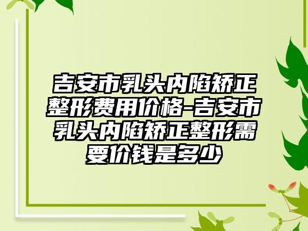 吉安市乳头内陷矫正整形费用价格-吉安市乳头内陷矫正整形需要价钱是多少