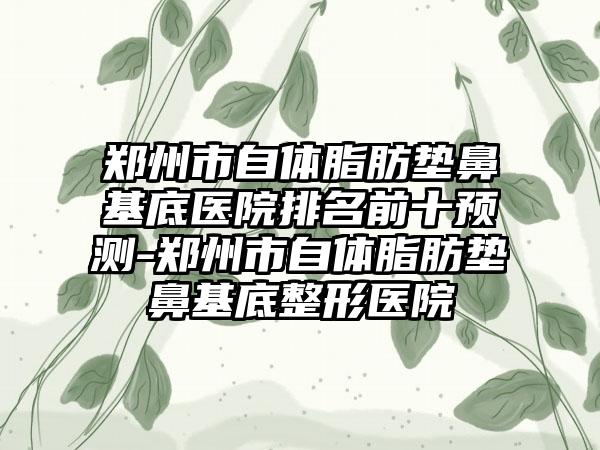 郑州市自体脂肪垫鼻基底医院排名前十预测-郑州市自体脂肪垫鼻基底整形医院