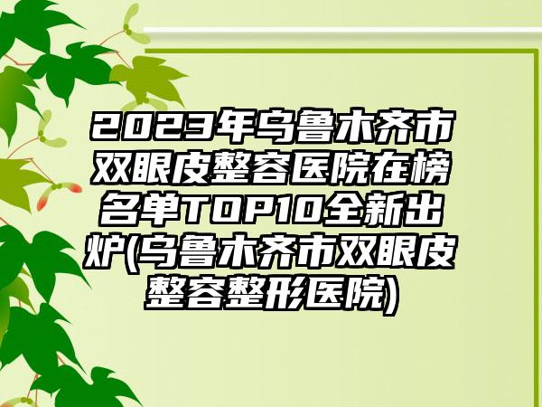 2023年乌鲁木齐市双眼皮整容医院在榜名单TOP10全新出炉(乌鲁木齐市双眼皮整容整形医院)