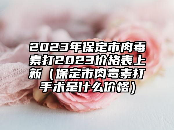 2023年保定市肉毒素打2023价格表上新（保定市肉毒素打手术是什么价格）