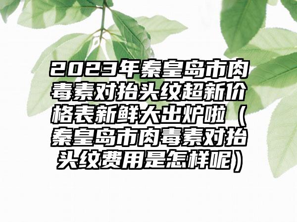 2023年秦皇岛市肉毒素对抬头纹超新价格表新鲜大出炉啦（秦皇岛市肉毒素对抬头纹费用是怎样呢）