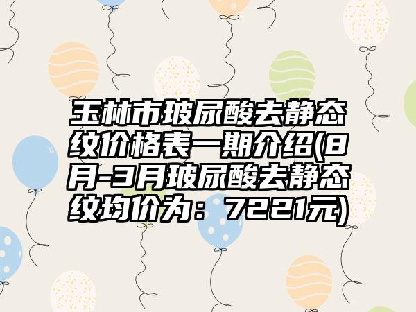 玉林市玻尿酸去静态纹价格表一期介绍(8月-3月玻尿酸去静态纹均价为：7221元)