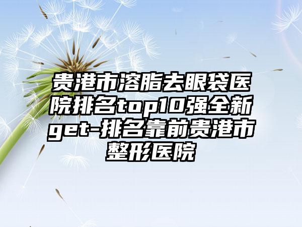 贵港市溶脂去眼袋医院排名top10强全新get-排名靠前贵港市整形医院