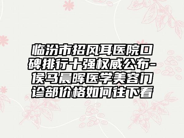 临汾市招风耳医院口碑排行十强权威公布-侯马晨晖医学美容门诊部价格如何往下看