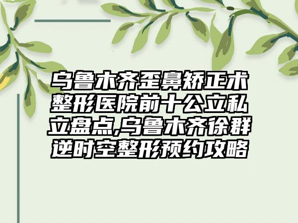 乌鲁木齐歪鼻矫正术整形医院前十公立私立盘点,乌鲁木齐徐群逆时空整形预约攻略