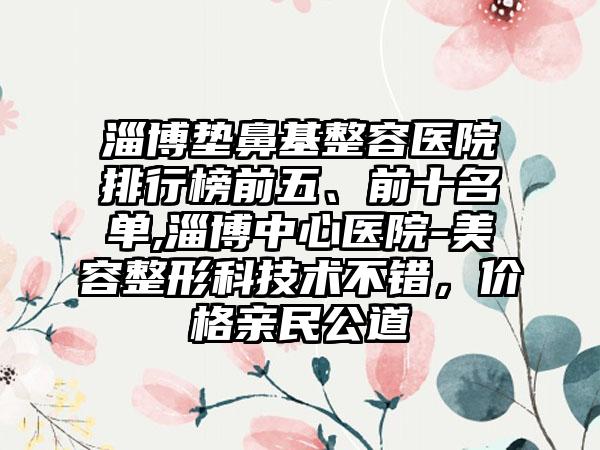 淄博垫鼻基整容医院排行榜前五、前十名单,淄博中心医院-美容整形科技术不错，价格亲民公道