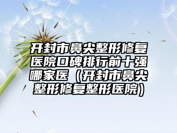 开封市鼻尖整形修复医院口碑排行前十强哪家医（开封市鼻尖整形修复整形医院）