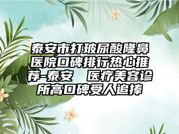 泰安市打玻尿酸隆鼻医院口碑排行热心推荐-泰安洺渼医疗美容诊所高口碑受人追捧