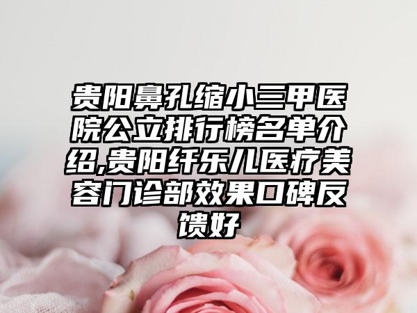 贵阳鼻孔缩小三甲医院公立排行榜名单介绍,贵阳纤乐儿医疗美容门诊部效果口碑反馈好