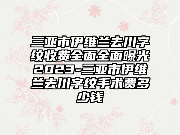 三亚市伊维兰去川字纹收费全面全面曝光2023-三亚市伊维兰去川字纹手术费多少钱