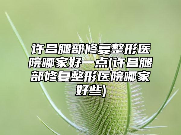 许昌腿部修复整形医院哪家好一点(许昌腿部修复整形医院哪家好些)