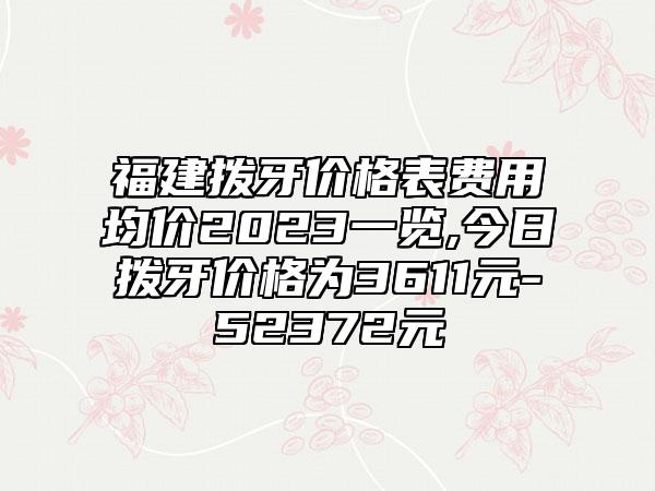 福建拨牙价格表费用均价2023一览,今日拨牙价格为3611元-52372元