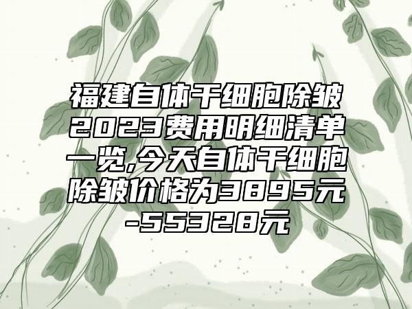 福建自体干细胞除皱2023费用明细清单一览,今天自体干细胞除皱价格为3895元-55328元