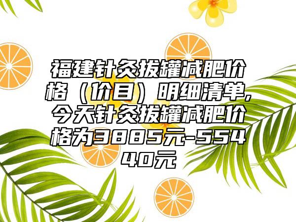 福建针灸拔罐减肥价格（价目）明细清单,今天针灸拔罐减肥价格为3885元-55440元