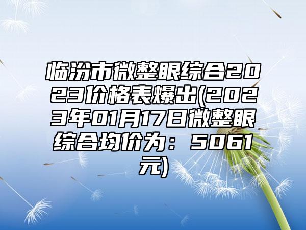 临汾市微整眼综合2023价格表爆出(2023年01月17日微整眼综合均价为：5061元)