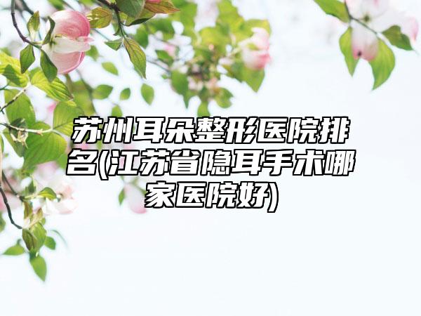 苏州耳朵整形医院排名(江苏省隐耳手术哪家医院好)