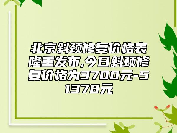 北京斜颈修复价格表隆重发布,今日斜颈修复价格为3700元-51378元