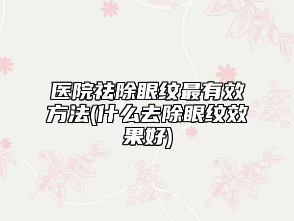 医院祛除眼纹最有效方法(什么去除眼纹效果好)