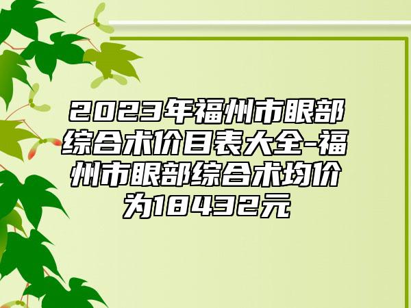 2023年福州市眼部综合术价目表大全-福州市眼部综合术均价为18432元