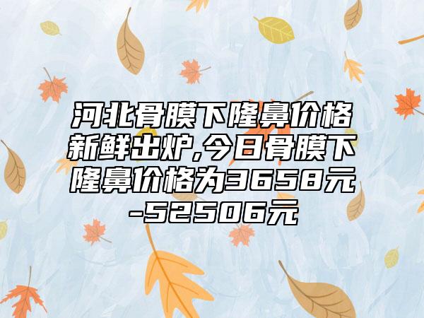 河北骨膜下隆鼻价格新鲜出炉,今日骨膜下隆鼻价格为3658元-52506元