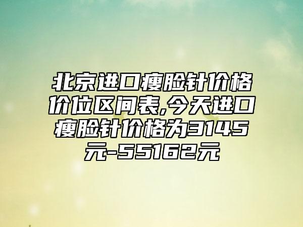 北京进口瘦脸针价格价位区间表,今天进口瘦脸针价格为3145元-55162元