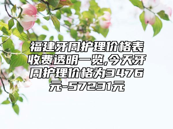 福建牙周护理价格表收费透明一览,今天牙周护理价格为3476元-57231元