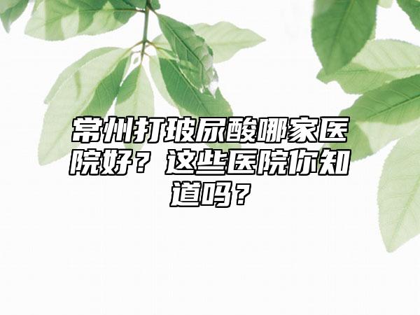 常州打玻尿酸哪家医院好？这些医院你知道吗？