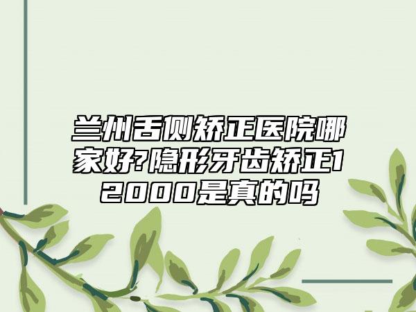 兰州舌侧矫正医院哪家好?隐形牙齿矫正12000是真的吗