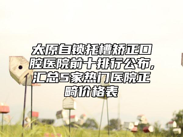 太原自锁托槽矫正口腔医院前十排行公布,汇总5家热门医院正畸价格表