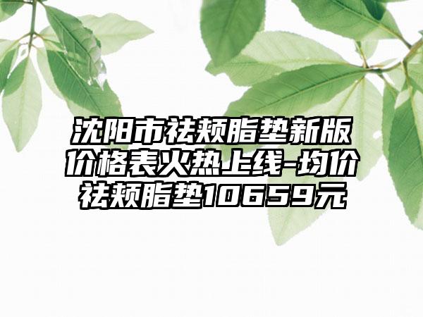 沈阳市祛颊脂垫新版价格表火热上线-均价祛颊脂垫10659元