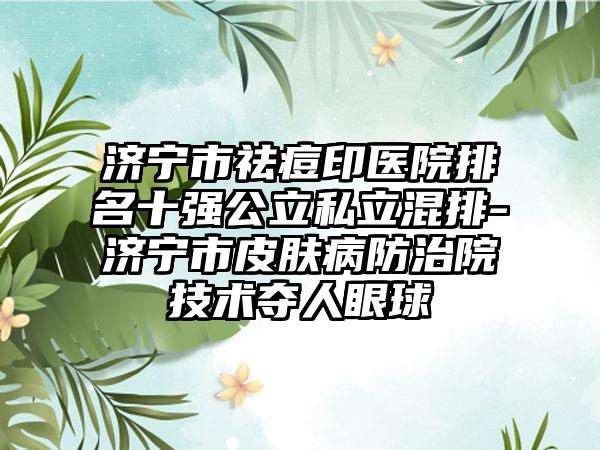 济宁市祛痘印医院排名十强公立私立混排-济宁市皮肤病防治院技术夺人眼球