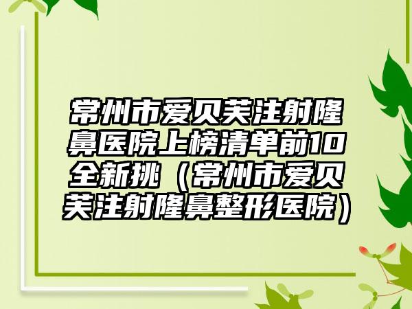 常州市爱贝芙注射隆鼻医院上榜清单前10全新挑（常州市爱贝芙注射隆鼻整形医院）