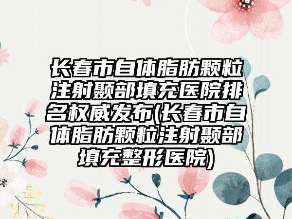 长春市自体脂肪颗粒注射颞部填充医院排名权威发布(长春市自体脂肪颗粒注射颞部填充整形医院)