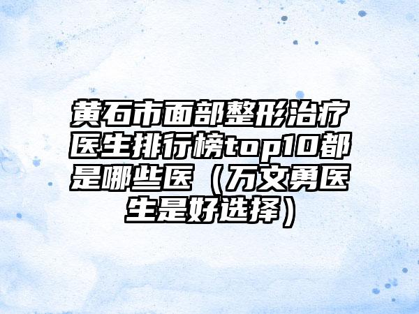 黄石市面部整形治疗医生排行榜top10都是哪些医（万文勇医生是好选择）