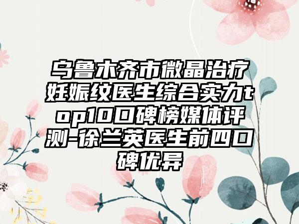 乌鲁木齐市微晶治疗妊娠纹医生综合实力top10口碑榜媒体评测-徐兰英医生前四口碑优异