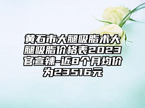 黄石市大腿吸脂术大腿吸脂价格表2023官宣辣-近8个月均价为23516元