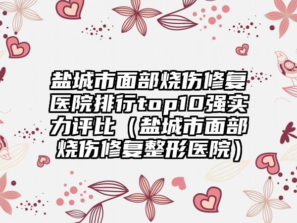 盐城市面部烧伤修复医院排行top10强实力评比（盐城市面部烧伤修复整形医院）