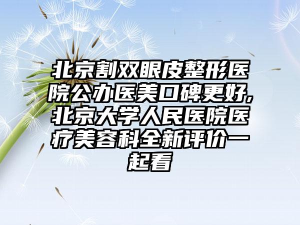 北京割双眼皮整形医院公办医美口碑更好,北京大学人民医院医疗美容科全新评价一起看