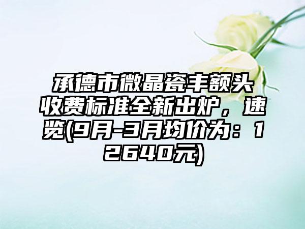 承德市微晶瓷丰额头收费标准全新出炉，速览(9月-3月均价为：12640元)