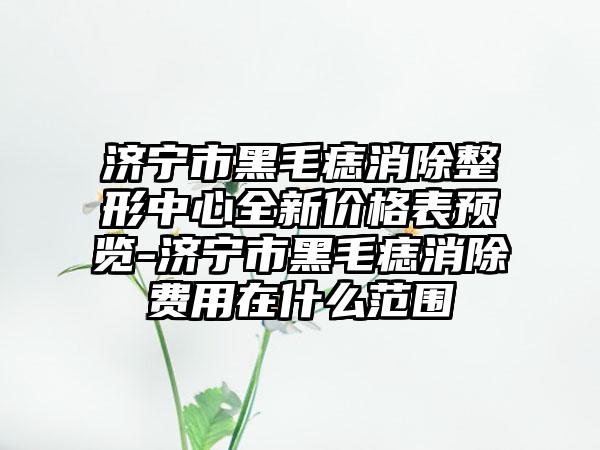 济宁市黑毛痣消除整形中心全新价格表预览-济宁市黑毛痣消除费用在什么范围