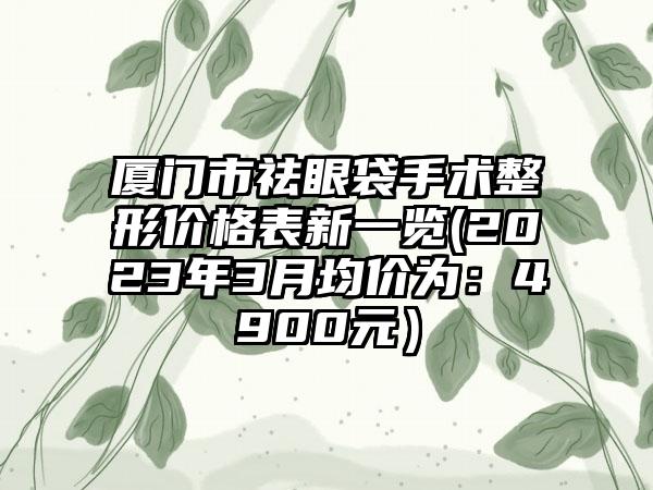 厦门市祛眼袋手术整形价格表新一览(2023年3月均价为：4900元）